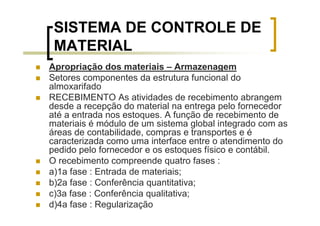 SISTEMA DE CONTROLE DE
 MATERIAL
Apropriação dos materiais – Armazenagem
Setores componentes da estrutura funcional do
almoxarifado
RECEBIMENTO As atividades de recebimento abrangem
desde a recepção do material na entrega pelo fornecedor
até a entrada nos estoques. A função de recebimento de
materiais é módulo de um sistema global integrado com as
áreas de contabilidade, compras e transportes e é
caracterizada como uma interface entre o atendimento do
pedido pelo fornecedor e os estoques físico e contábil.
O recebimento compreende quatro fases :
a)1a fase : Entrada de materiais;
b)2a fase : Conferência quantitativa;
c)3a fase : Conferência qualitativa;
d)4a fase : Regularização
 