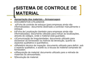 SISTEMA DE CONTROLE DE
 MATERIAL
Apropriação dos materiais – Armazenagem
DOCUMENTOS UTILIZADOS
 a)Ficha de controle de estoque (para empresas ainda não
informatizadas) : documento destinado a controlar manualmente o
estoque
b)Ficha de Localização (também para empresas ainda não
informatizadas): documento utilizado para indicar as localizações,
através de códigos, onde o material está guardado;
c)Comunicação de Irregularidades: documento utilizado para
esclarecer ao fornecedor os motivos da devolução, quanto os
aspectos qualitativo e quantitativo;
d)Relatório técnico de inspeção: documento utilizado para definir, sob
o aspecto qualitativo, o aceite ou a recusa do material comprado do
fornecedor;
e)Requisição de material: documento utilizado para a retirada de
materiais do almoxarifado;
f)Devolução de material:
 