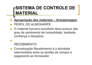 SISTEMA DE CONTROLE DE
 MATERIAL
Apropriação dos materiais – Armazenagem
PERFIL DO ALMOXARIFE
O material humano escolhido deve possuir alto
grau de sentimento de honestidade, lealdade,
confiança e disciplina.

RECEBIMENTO
Conceituação Recebimento é a atividade
intermediária entre as tarefas de compra e
pagamento ao fornecedor
 