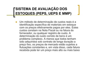 SISTEMA DE AVALIAÇÃO DOS
ESTOQUES (PEPS, UEPS E MMP)

 Um método de determinação de custos reais é a
 identificação específica de materiais em estoque
 com os preços efetivamente pagos por eles. Estes
 custos constam na Nota Fiscal ou na fatura do
 fornecedor, ou qualquer registro de custo. A
 determinação do custo correto de bens é um
 problema complexo. A menos que todos tenham
 sido adquiridos sob contrato de longa duração a
 preço fixo, os preços de mercado estão sujeitos a
 flutuações constantes e, em vista disso, cada fatura
 recebida pode ter um preço mais alto ou mais baixo
 