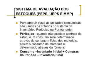 SISTEMA DE AVALIAÇÃO DOS
ESTOQUES (PEPS, UEPS E MMP)

 Para atribuir custo as unidades consumidas,
 são usadas os critérios do sistema de
 Inventários-Periódico ou Permanente.
 Periódico - quando não existe o controle de
 estoque. O consumo será determinado
 através da contagem física dos materiais,
 assim o consumo de materiais é
 determinado através da fórmula:
 Consumo =Inventario Inicial + Compras
 do Período – Inventario Final
 