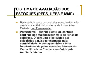 SISTEMA DE AVALIAÇÃO DOS
ESTOQUES (PEPS, UEPS E MMP)

 Para atribuir custo as unidades consumidas, são
 usadas os critérios do sistema de Inventários-
 Periódico ou Permanente.
 Permanente – quando existe um controle
 continuo dos materiais por meio de fichas de
 estoques. O consumo e os custos são
 calculados a qualquer momento pela
 contabilidade. A contagem física é feita
 freqüentemente pelos controles internos da
 Contabilidade de Custos e conferida pela
 Auditoria Interna.
 