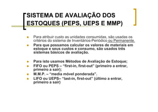 SISTEMA DE AVALIAÇÃO DOS
ESTOQUES (PEPS, UEPS E MMP)

 Para atribuir custo as unidades consumidas, são usadas os
 critérios do sistema de Inventários-Periódico ou Permanente.
 Para que possamos calcular os valores de materiais em
 estoque e seus custos e consumo, são usados três
 sistemas básicos de avaliação.

 Para isto usamos Métodos de Avaliação de Estoque;
 FIFO ou PEPS – “first-in, first-out” (primeiro a entrar,
 primeiro a sair);
 M.M.P. – “media móvel ponderada”.
 LIFO ou UEPS– “last-in, first-out” (último a entrar,
 primeiro a sair)
 