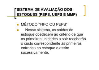 SISTEMA DE AVALIAÇÃO DOS
ESTOQUES (PEPS, UEPS E MMP)

 MÉTODO “FIFO OU PEPS“
    Nesse sistema, as saídas do
 estoque obedecem ao critério de que
 as primeiras unidades a sair receberão
 o custo correspondente às primeiras
 entradas no estoque e assim
 sucessivamente.
 