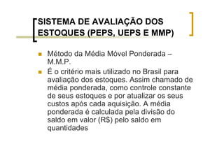 SISTEMA DE AVALIAÇÃO DOS
ESTOQUES (PEPS, UEPS E MMP)

 Método da Média Móvel Ponderada –
 M.M.P.
 É o critério mais utilizado no Brasil para
 avaliação dos estoques. Assim chamado de
 média ponderada, como controle constante
 de seus estoques e por atualizar os seus
 custos após cada aquisição. A média
 ponderada é calculada pela divisão do
 saldo em valor (R$) pelo saldo em
 quantidades
 