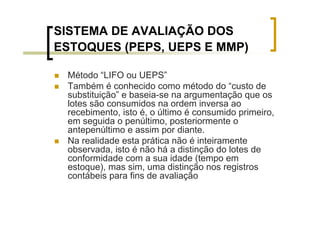 SISTEMA DE AVALIAÇÃO DOS
ESTOQUES (PEPS, UEPS E MMP)

 Método “LIFO ou UEPS”
 Também é conhecido como método do “custo de
 substituição” e baseia-se na argumentação que os
 lotes são consumidos na ordem inversa ao
 recebimento, isto é, o último é consumido primeiro,
 em seguida o penúltimo, posteriormente o
 antepenúltimo e assim por diante.
 Na realidade esta prática não é inteiramente
 observada, isto é não há a distinção do lotes de
 conformidade com a sua idade (tempo em
 estoque), mas sim, uma distinção nos registros
 contábeis para fins de avaliação
 