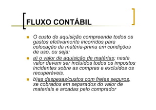 FLUXO CONTÁBIL
 O custo de aquisição compreende todos os
 gastos efetivamente incorridos para
 colocação da matéria-prima em condições
 de uso, ou seja:
 a) o valor de aquisição de matérias; neste
 valor devem ser incluídos todos os impostos
 incidentes sobre as compras e excluídos os
 recuperáveis.
 b)as despesas/custos com fretes seguros,
 se cobrados em separados do valor de
 materiais e arcadas pelo comprador
 