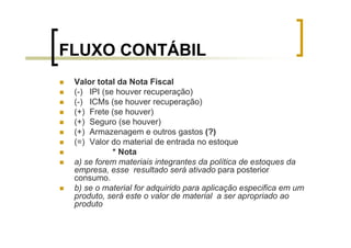 FLUXO CONTÁBIL
 Valor total da Nota Fiscal
 (-) IPI (se houver recuperação)
 (-) ICMs (se houver recuperação)
 (+) Frete (se houver)
 (+) Seguro (se houver)
 (+) Armazenagem e outros gastos (?)
 (=) Valor do material de entrada no estoque
            * Nota
 a) se forem materiais integrantes da política de estoques da
 empresa, esse resultado será ativado para posterior
 consumo.
 b) se o material for adquirido para aplicação especifica em um
 produto, será este o valor de material a ser apropriado ao
 produto
 