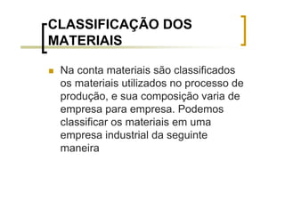 CLASSIFICAÇÃO DOS
MATERIAIS

 Na conta materiais são classificados
 os materiais utilizados no processo de
 produção, e sua composição varia de
 empresa para empresa. Podemos
 classificar os materiais em uma
 empresa industrial da seguinte
 maneira
 