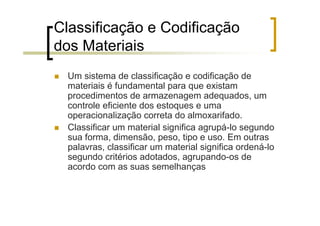 Classificação e Codificação
dos Materiais
  Um sistema de classificação e codificação de
  materiais é fundamental para que existam
  procedimentos de armazenagem adequados, um
  controle eficiente dos estoques e uma
  operacionalização correta do almoxarifado.
  Classificar um material significa agrupá-lo segundo
  sua forma, dimensão, peso, tipo e uso. Em outras
  palavras, classificar um material significa ordená-lo
  segundo critérios adotados, agrupando-os de
  acordo com as suas semelhanças
 