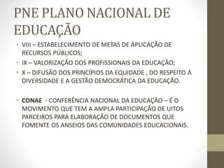 PNE PLANO NACIONAL DE
EDUCAÇÃO
• VIII – ESTABELECIMENTO DE METAS DE APLICAÇÃO DE
RECURSOS PÚBLICOS;
• IX – VALORIZAÇÃO DOS PROFISSIONAIS DA EDUCAÇÃO;
• X – DIFUSÃO DOS PRINCÍPIOS DA EQUIDADE , DO RESPEITO Á
DIVERSIDADE E A GESTÃO DEMOCRÁTICA DA EDUCAÇÃO.
• CONAE - CONFERÊNCIA NACIONAL DA EDUCAÇÃO – É O
MOVIMENTO QUE TEM A AMPLA PARTICIPAÇÃO DE UITOS
PARCEIROS PARA ELABORAÇÃO DE DOCUMENTOS QUE
FOMENTE OS ANSEIOS DAS COMUNIDADES EDUCACIONAIS.
 
