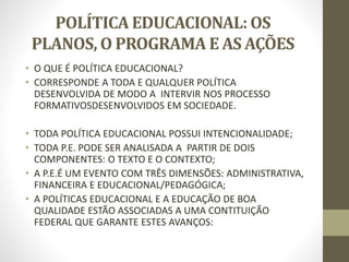 POLÍTICA EDUCACIONAL: OS
PLANOS, O PROGRAMA E AS AÇÕES
• O QUE É POLÍTICA EDUCACIONAL?
• CORRESPONDE A TODA E QUALQUER POLÍTICA
DESENVOLVIDA DE MODO A INTERVIR NOS PROCESSO
FORMATIVOSDESENVOLVIDOS EM SOCIEDADE.
• TODA POLÍTICA EDUCACIONAL POSSUI INTENCIONALIDADE;
• TODA P.E. PODE SER ANALISADA A PARTIR DE DOIS
COMPONENTES: O TEXTO E O CONTEXTO;
• A P.E.É UM EVENTO COM TRÊS DIMENSÕES: ADMINISTRATIVA,
FINANCEIRA E EDUCACIONAL/PEDAGÓGICA;
• A POLÍTICAS EDUCACIONAL E A EDUCAÇÃO DE BOA
QUALIDADE ESTÃO ASSOCIADAS A UMA CONTITUIÇÃO
FEDERAL QUE GARANTE ESTES AVANÇOS:
 