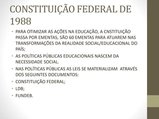 CONSTITUIÇÃO FEDERAL DE
1988
• PARA OTIMIZAR AS AÇÕES NA EDUCAÇÃO, A CNSTITUIÇÃO
PASSA POR EMENTAS, SÃO 60 EMENTAS PARA ATUAREM NAS
TRANSFORMAÇÕES DA REALIDADE SOCIAL/EDUCACIONAL DO
PAÍS;
• AS POLÍTICAS PÚBLICAS EDUCACIONAIS NASCEM DA
NECESSIDADE SOCIAL.
• NAS POLÍTICAS PÚBLICAS AS LEIS SE MATERIALIZAM ATRAVÉS
DOS SEGUINTES DOCUMENTOS:
• CONSTITUIÇÃO FEDERAL;
• LDB;
• FUNDEB.
 