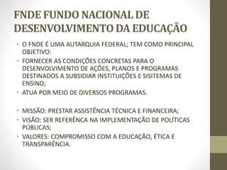 FNDE FUNDO NACIONAL DE
DESENVOLVIMENTO DA EDUCAÇÃO
• O FNDE É UMA AUTARQUIA FEDERAL; TEM COMO PRINCIPAL
OBJETIVO:
• FORNECER AS CONDIÇÕES CONCRETAS PARA O
DESENVOLVIMENTO DE AÇÕES, PLANOS E PROGRAMAS
DESTINADOS A SUBSIDIAR INSTITUIÇÕES E SISITEMAS DE
ENSINO;
• ATUA POR MEIO DE DIVERSOS PROGRAMAS.
• MISSÃO: PRESTAR ASSISTÊNCIA TÉCNICA E FINANCEIRA;
• VISÃO: SER REFERÊNCA NA IMPLEMENTAÇÃO DE POLÍTICAS
PÚBLICAS;
• VALORES: COMPROMISSO COM A EDUCAÇÃO, ÉTICA E
TRANSPARÊNCIA.
 