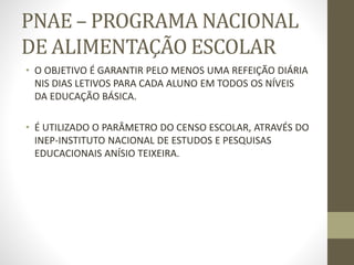 PNAE – PROGRAMA NACIONAL
DE ALIMENTAÇÃO ESCOLAR
• O OBJETIVO É GARANTIR PELO MENOS UMA REFEIÇÃO DIÁRIA
NIS DIAS LETIVOS PARA CADA ALUNO EM TODOS OS NÍVEIS
DA EDUCAÇÃO BÁSICA.
• É UTILIZADO O PARÂMETRO DO CENSO ESCOLAR, ATRAVÉS DO
INEP-INSTITUTO NACIONAL DE ESTUDOS E PESQUISAS
EDUCACIONAIS ANÍSIO TEIXEIRA.
 