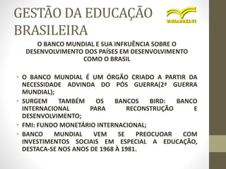 GESTÃO DA EDUCAÇÃO
BRASILEIRA
O BANCO MUNDIAL E SUA INFKUÊNCIA SOBRE O
DESENVOLVIMENTO DOS PAÍSES EM DESENVOLVIMENTO
COMO O BRASIL
• O BANCO MUNDIAL É UM ÓRGÃO CRIADO A PARTIR DA
NECESSIDADE ADVINDA DO PÓS GUERRA(2ª GUERRA
MUNDIAL);
• SURGEM TAMBÉM OS BANCOS BIRD: BANCO
INTERNACIONAL PARA RECONSTRUÇÃO E
DESENVOLVIMENTO;
• FMI: FUNDO MONETÁRIO INTERNACIONAL;
• BANCO MUNDIAL VEM SE PREOCUOAR COM
INVESTIMENTOS SOCIAIS EM ESPECIAL A EDUCAÇÃO,
DESTACA-SE NOS ANOS DE 1968 À 1981.
 