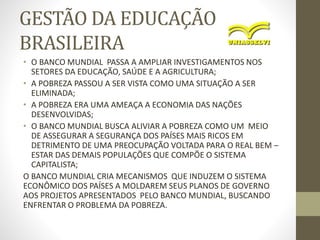 GESTÃO DA EDUCAÇÃO
BRASILEIRA
• O BANCO MUNDIAL PASSA A AMPLIAR INVESTIGAMENTOS NOS
SETORES DA EDUCAÇÃO, SAÚDE E A AGRICULTURA;
• A POBREZA PASSOU A SER VISTA COMO UMA SITUAÇÃO A SER
ELIMINADA;
• A POBREZA ERA UMA AMEAÇA A ECONOMIA DAS NAÇÕES
DESENVOLVIDAS;
• O BANCO MUNDIAL BUSCA ALIVIAR A POBREZA COMO UM MEIO
DE ASSEGURAR A SEGURANÇA DOS PAÍSES MAIS RICOS EM
DETRIMENTO DE UMA PREOCUPAÇÃO VOLTADA PARA O REAL BEM –
ESTAR DAS DEMAIS POPULAÇÕES QUE COMPÕE O SISTEMA
CAPITALISTA;
O BANCO MUNDIAL CRIA MECANISMOS QUE INDUZEM O SISTEMA
ECONÔMICO DOS PAÍSES A MOLDAREM SEUS PLANOS DE GOVERNO
AOS PROJETOS APRESENTADOS PELO BANCO MUNDIAL, BUSCANDO
ENFRENTAR O PROBLEMA DA POBREZA.
 