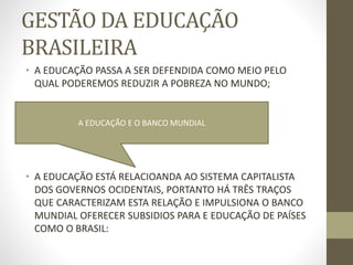 GESTÃO DA EDUCAÇÃO
BRASILEIRA
• A EDUCAÇÃO PASSA A SER DEFENDIDA COMO MEIO PELO
QUAL PODEREMOS REDUZIR A POBREZA NO MUNDO;
• A EDUCAÇÃO ESTÁ RELACIOANDA AO SISTEMA CAPITALISTA
DOS GOVERNOS OCIDENTAIS, PORTANTO HÁ TRÊS TRAÇOS
QUE CARACTERIZAM ESTA RELAÇÃO E IMPULSIONA O BANCO
MUNDIAL OFERECER SUBSIDIOS PARA E EDUCAÇÃO DE PAÍSES
COMO O BRASIL:
A EDUCAÇÃO E O BANCO MUNDIAL
 