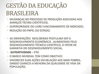 GESTÃO DA EDUCAÇÃO
BRASILEIRA
• MUDANÇAS NO PROCESSO DE PRODUÇÃO ASSICADAS AOS
AVANÇOS TÉCINO-CIENTÍFICOS;
• SUPERIORIDADE DO LIVRE FUNCIONAMENTO DE MERCADO;
• REDUÇÃO DO PAPEL DO ESTADO;
• AS ORIENTAÇÕES NEOLIBERAIS POSTULAM SER O
DESENVOLVIMENTO ECONÔMICO , ALIMENTADO PELO
DESENVOLVIMENTO TÉCNICO-CIENTÍFICO, O FATOR DE
GARANTIA DO DESENVOLVIMENTO SOCIAL.
• AUTOATIVIDADE – P.92
• O BANCO MUNDIAL TEM COMO OBJETIVO:
• FAVORECER SUAS AÇÕES EM RELAÇÃO AOS MAIS POBRES,
DANDO CHANCES A MEHORA DA QUALIDADE DE VIDA DA
POPULAÇÃO;
 