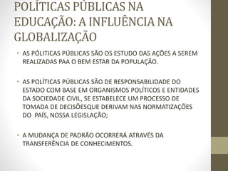 POLÍTICAS PÚBLICAS NA
EDUCAÇÃO: A INFLUÊNCIA NA
GLOBALIZAÇÃO
• AS PÓLITICAS PÚBLICAS SÃO OS ESTUDO DAS AÇÕES A SEREM
REALIZADAS PAA O BEM ESTAR DA POPULAÇÃO.
• AS POLÍTICAS PÚBLICAS SÃO DE RESPONSABILIDADE DO
ESTADO COM BASE EM ORGANISMOS POLÍTICOS E ENTIDADES
DA SOCIEDADE CIVIL, SE ESTABELECE UM PROCESSO DE
TOMADA DE DECISÕESQUE DERIVAM NAS NORMATIZAÇÕES
DO PAÍS, NOSSA LEGISLAÇÃO;
• A MUDANÇA DE PADRÃO OCORRERÁ ATRAVÉS DA
TRANSFERÊNCIA DE CONHECIMENTOS.
 