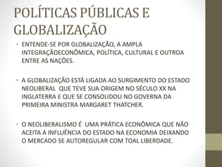 POLÍTICAS PÚBLICAS E
GLOBALIZAÇÃO
• ENTENDE-SE POR GLOBALIZAÇÃO, A AMPLA
INTEGRAÇÃOECONÔMICA, POLÍTICA, CULTURAL E OUTROA
ENTRE AS NAÇÕES.
• A GLOBALIZAÇÃO ESTÁ LIGADA AO SURGIMENTO DO ESTADO
NEOLIBERAL QUE TEVE SUA ORIGEM NO SÉCULO XX NA
INGLATERRA E QUE SE CONSOLIDOU NO GOVERNA DA
PRIMEIRA MINISTRA MARGARET THATCHER.
• O NEOLIBERALISMO É UMA PRÁTICA ECONÔMICA QUE NÃO
ACEITA A INFLUÊNCIA DO ESTADO NA ECONOMIA DEIXANDO
O MERCADO SE AUTOREGULAR COM TOAL LIBERDADE.
 