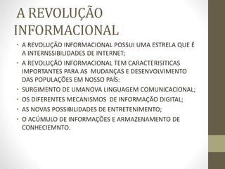 A REVOLUÇÃO
INFORMACIONAL
• A REVOLUÇÃO INFORMACIONAL POSSUI UMA ESTRELA QUE É
A INTERNSSIBILIDADES DE INTERNET;
• A REVOLUÇÃO INFORMACIONAL TEM CARACTERISITICAS
IMPORTANTES PARA AS MUDANÇAS E DESENVOLVIMENTO
DAS POPULAÇÕES EM NOSSO PAÍS:
• SURGIMENTO DE UMANOVA LINGUAGEM COMUNICACIONAL;
• OS DIFERENTES MECANISMOS DE INFORMAÇÃO DIGITAL;
• AS NOVAS POSSIBILIDADES DE ENTRETENIMENTO;
• O ACÚMULO DE INFORMAÇÕES E ARMAZENAMENTO DE
CONHECIEMNTO.
 