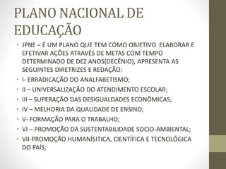 PLANO NACIONAL DE
EDUCAÇÃO
• JPNE – É UM PLANO QUE TEM COMO OBJETIVO ELABORAR E
EFETIVAR AÇÕES ATRAVÉS DE METAS COM TEMPO
DETERMINADO DE DEZ ANOS(DECÊNIO), APRESENTA AS
SEGUINTES DIRETRIZES E REDAÇÃO:
• I- ERRADICAÇÃO DO ANALFABETISMO;
• II – UNIVERSALIZAÇÃO DO ATENDIMENTO ESCOLAR;
• III – SUPERAÇÃO DAS DESIGUALDADES ECONÔMICAS;
• IV – MELHORIA DA QUALIDADE DE ENSINO;
• V- FORMAÇÃO PARA O TRABALHO;
• VI – PROMOÇÃO DA SUSTENTABILIDADE SOCIO-AMBIENTAL;
• VII-PROMOÇÃO HUMANÍSITICA, CIENTÍFICA E TECNOLÓGICA
DO PAÍS;
 