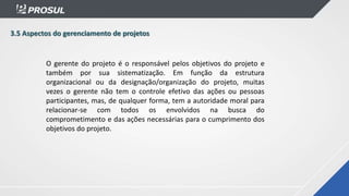 3.5 Aspectos do gerenciamento de projetos
O gerente do projeto é o responsável pelos objetivos do projeto e
também por sua sistematização. Em função da estrutura
organizacional ou da designação/organização do projeto, muitas
vezes o gerente não tem o controle efetivo das ações ou pessoas
participantes, mas, de qualquer forma, tem a autoridade moral para
relacionar-se com todos os envolvidos na busca do
comprometimento e das ações necessárias para o cumprimento dos
objetivos do projeto.
 