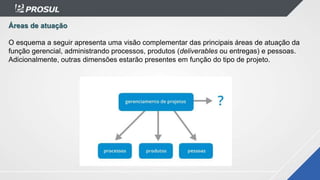 Áreas de atuação
O esquema a seguir apresenta uma visão complementar das principais áreas de atuação da
função gerencial, administrando processos, produtos (deliverables ou entregas) e pessoas.
Adicionalmente, outras dimensões estarão presentes em função do tipo de projeto.
 