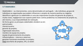 3.7 Stakeholders
Stakeholders – ou intervenientes, como denominados em português – são indivíduos, grupos de
indivíduos ou organizações que podem influenciar o projeto de maneira positiva ou negativa.
Identificar e gerenciar os stakeholders é uma das importantes funções do gerente de projeto e,
muitas vezes, negligenciar esse aspecto pode levar a sérios problemas no andamento do projeto ou,
até mesmo, a sua impossibilidade de realização.
De forma geral, os principais stakeholders dividem-se em:
patrocinador;
cliente/usuário;
gerente do projeto;
organização executora;
membro da equipe do projeto;
equipe de gerenciamento do projeto;
influenciadores – internos e externos;
gerentes funcionais envolvidos no projeto;
PMO (escritório de projetos, EP), se existir.
 