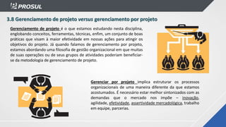 3.8 Gerenciamento de projeto versus gerenciamento por projeto
Gerenciamento de projeto é o que estamos estudando nesta disciplina,
englobando conceitos, ferramentas, técnicas, enfim, um conjunto de boas
práticas que visam à maior efetividade em nossas ações para atingir os
objetivos do projeto. Já quando falamos de gerenciamento por projeto,
estamos abordando uma filosofia de gestão organizacional em que muitas
de suas operações ou de seus grupos de atividades poderiam beneficiar-
se da metodologia de gerenciamento de projeto.
Gerenciar por projeto implica estruturar os processos
organizacionais de uma maneira diferente da que estamos
acostumados. É necessário estar melhor sintonizados com as
demandas que o mercado nos impõe – inovação,
agilidade, efetividade, assertividade mercadológica, trabalho
em equipe, parcerias.
 