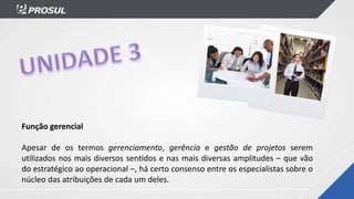 Função gerencial
Apesar de os termos gerenciamento, gerência e gestão de projetos serem
utilizados nos mais diversos sentidos e nas mais diversas amplitudes – que vão
do estratégico ao operacional –, há certo consenso entre os especialistas sobre o
núcleo das atribuições de cada um deles.
 