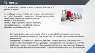 3.1 Semelhanças e diferenças entre o gerente funcional e o
gerente de projeto
As funções gerenciais orientadas para projetos e para atividades
de rotina (operações) apresentam diversas características
semelhantes, entre as quais podemos destacar:
orientação para resultados;
utilização de planejamento, execução e controle;
realização por pessoas e atuação sobre pessoas;
alocação e otimização de recursos.
Em relação às diferenças, podemos citar o fato de as operações funcionais serem contínuas e
repetitivas, utilizarem procedimentos ou processos bem estruturados e apresentarem alto nível de
previsibilidade.
Já os projetos são temporários e exclusivos, sensíveis a contexto, processos semiestruturados e
necessitam de maior adaptabilidade, negociação e conciliação dos interesses das partes envolvidas
(stakeholders ou intervenientes). Além disso, necessitam de liderança e gerenciamento de pessoas
que nem sempre são oficialmente subordinadas e, por isso, demandam maior grau de comunicação.
 