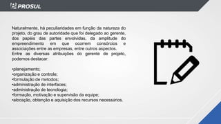 Naturalmente, há peculiaridades em função da natureza do
projeto, do grau de autoridade que foi delegado ao gerente,
dos papéis das partes envolvidas, da amplitude do
empreendimento em que ocorrem consórcios e
associações entre as empresas, entre outros aspectos.
Entre as diversas atribuições do gerente de projeto,
podemos destacar:
•planejamento;
•organização e controle;
•formulação de métodos;
•administração de interfaces;
•administração de tecnologia;
•formação, motivação e supervisão da equipe;
•alocação, obtenção e aquisição dos recursos necessários.
 