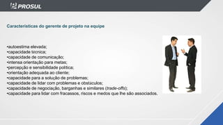 Características do gerente de projeto na equipe
•autoestima elevada;
•capacidade técnica;
•capacidade de comunicação;
•intensa orientação para metas;
•percepção e sensibilidade política;
•orientação adequada ao cliente;
•capacidade para a solução de problemas;
•capacidade de lidar com problemas e obstáculos;
•capacidade de negociação, barganhas e similares (trade-offs);
•capacidade para lidar com fracassos, riscos e medos que lhe são associados.
 