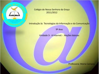 Colégio de Nossa Senhora da Graça
                2011/2012



Introdução às Tecnologias da Informação e da Comunicação

                        9º Ano

         Unidade 3- A Internet - Noções básicas




                                    Professora: Maria Campos
 