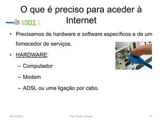 O que é preciso para aceder à
Internet
• Precisamos de hardware e software específicos e de um
fornecedor de serviços.
• HARDWARE:
– Computador
– Modem
– ADSL ou uma ligação por cabo.
08/11/2022 Prof. Pedro Gomes 13
 