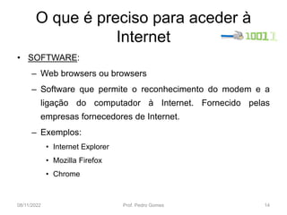 O que é preciso para aceder à
Internet
• SOFTWARE:
– Web browsers ou browsers
– Software que permite o reconhecimento do modem e a
ligação do computador à Internet. Fornecido pelas
empresas fornecedores de Internet.
– Exemplos:
• Internet Explorer
• Mozilla Firefox
• Chrome
08/11/2022 Prof. Pedro Gomes 14
 