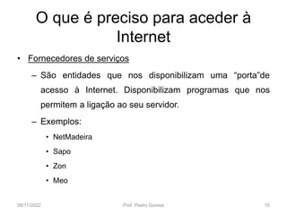 O que é preciso para aceder à
Internet
• Fornecedores de serviços
– São entidades que nos disponibilizam uma “porta”de
acesso à Internet. Disponibilizam programas que nos
permitem a ligação ao seu servidor.
– Exemplos:
• NetMadeira
• Sapo
• Zon
• Meo
08/11/2022 Prof. Pedro Gomes 15
 