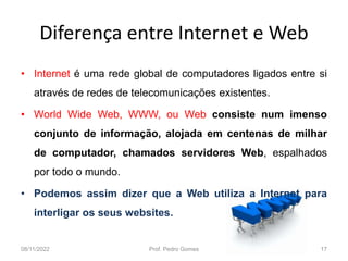 Diferença entre Internet e Web
• Internet é uma rede global de computadores ligados entre si
através de redes de telecomunicações existentes.
• World Wide Web, WWW, ou Web consiste num imenso
conjunto de informação, alojada em centenas de milhar
de computador, chamados servidores Web, espalhados
por todo o mundo.
• Podemos assim dizer que a Web utiliza a Internet para
interligar os seus websites.
08/11/2022 Prof. Pedro Gomes 17
 