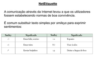A comunicação através da Internet levou a que os utilizadores
fossem estabelecendo normas de boa convivência.
É comum substituir texto simples por smileys para exprimir
sentimentos:
NetEtiquette
 