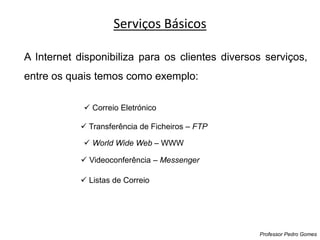 A Internet disponibiliza para os clientes diversos serviços,
entre os quais temos como exemplo:
Serviços Básicos
Professor Pedro Gomes
 Correio Eletrónico
 Transferência de Ficheiros – FTP
 World Wide Web – WWW
 Listas de Correio
 Videoconferência – Messenger
 