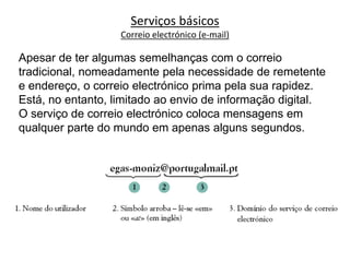 Apesar de ter algumas semelhanças com o correio
tradicional, nomeadamente pela necessidade de remetente
e endereço, o correio electrónico prima pela sua rapidez.
Está, no entanto, limitado ao envio de informação digital.
O serviço de correio electrónico coloca mensagens em
qualquer parte do mundo em apenas alguns segundos.
Serviços básicos
Correio electrónico (e-mail)
 
