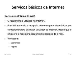 Serviços básicos da Internet
Correio electrónico (E-mail)
• O recurso mais utilizado na Internet.
• Possibilita o envio e recepção de mensagens electrónicas por
computador para qualquer utilizador da Internet, desde que o
emissor e o receptor possuem um endereço de e-mail.
• Vantagens:
– Económico
– Rápido
08/11/2022 Prof. Pedro Gomes 21
 