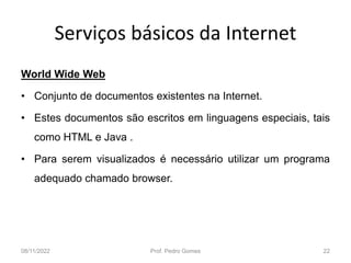 Serviços básicos da Internet
World Wide Web
• Conjunto de documentos existentes na Internet.
• Estes documentos são escritos em linguagens especiais, tais
como HTML e Java .
• Para serem visualizados é necessário utilizar um programa
adequado chamado browser.
08/11/2022 Prof. Pedro Gomes 22
 