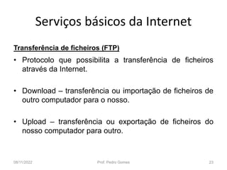 Serviços básicos da Internet
Transferência de ficheiros (FTP)
• Protocolo que possibilita a transferência de ficheiros
através da Internet.
• Download – transferência ou importação de ficheiros de
outro computador para o nosso.
• Upload – transferência ou exportação de ficheiros do
nosso computador para outro.
08/11/2022 Prof. Pedro Gomes 23
 