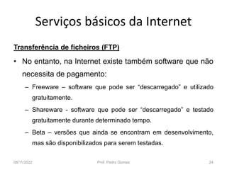 Serviços básicos da Internet
Transferência de ficheiros (FTP)
• No entanto, na Internet existe também software que não
necessita de pagamento:
– Freeware – software que pode ser “descarregado” e utilizado
gratuitamente.
– Shareware - software que pode ser “descarregado” e testado
gratuitamente durante determinado tempo.
– Beta – versões que ainda se encontram em desenvolvimento,
mas são disponibilizados para serem testadas.
08/11/2022 Prof. Pedro Gomes 24
 