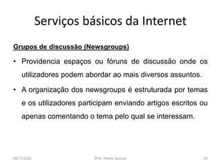 Serviços básicos da Internet
Grupos de discussão (Newsgroups)
• Providencia espaços ou fóruns de discussão onde os
utilizadores podem abordar ao mais diversos assuntos.
• A organização dos newsgroups é estruturada por temas
e os utilizadores participam enviando artigos escritos ou
apenas comentando o tema pelo qual se interessam.
08/11/2022 Prof. Pedro Gomes 25
 