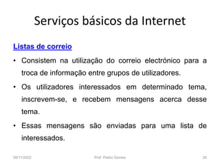 Serviços básicos da Internet
Listas de correio
• Consistem na utilização do correio electrónico para a
troca de informação entre grupos de utilizadores.
• Os utilizadores interessados em determinado tema,
inscrevem-se, e recebem mensagens acerca desse
tema.
• Essas mensagens são enviadas para uma lista de
interessados.
08/11/2022 Prof. Pedro Gomes 26
 