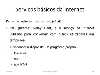 Serviços básicos da Internet
Comunicação em tempo real (chat)
• IRC (Internet Relay Chat) é o serviço da Internet
utilizado para conversar com outros utilizadores em
tempo real.
• É necessário dispor de um programa próprio.
– Facebook
– msn
– googleTalk
08/11/2022 Prof. Pedro Gomes 27
 